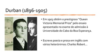 Durban (1896-1905)
• Em 1903 obtém o prestigioso “Queen
Victoria Memorial Prize” pelo ensaio
apresentado no exame de admissão à
Universidade do Cabo da Boa Esperança.
• Escreve poesia e prosa em inglês com
vários heterónimos: Charles Robert...
 