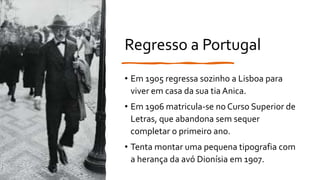 Regresso a Portugal
• Em 1905 regressa sozinho a Lisboa para
viver em casa da sua tia Anica.
• Em 1906 matricula-se no Curso Superior de
Letras, que abandona sem sequer
completar o primeiro ano.
• Tenta montar uma pequena tipografia com
a herança da avó Dionísia em 1907.
 