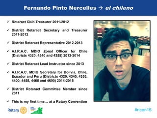 #ricon15
Fernando Pinto Nercelles  el chileno
 Rotaract Club Treasurer 2011-2012
 District Rotaract Secretary and Treasurer
2011-2012
 District Rotaract Representative 2012-2013
 A.I.R.A.C. MDIO Zonal Officer for Chile
(Districts 4320, 4340 and 4355) 2013-2014
 District Rotaract Lead Instructor since 2013
 A.I.R.A.C. MDIO Secretary for Bolivia, Chile,
Ecuador and Peru (Districts 4320, 4340, 4355,
4400, 4455, 4465 and 4690) 2014-2015
 District Rotaract Committee Member since
2011
 This is my first time… at a Rotary Convention
 