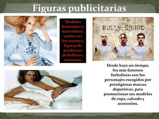 Figuras publicitarias
        Modelos
      femeninos y
      masculinos,
       suelen ser
      los rostros y
       figuras de
       productos
      de belleza y
       vestuario.
                       Desde hace un tiempo,
                           los más famosos
                          futbolistas son los
                      personajes escogidos por
                         prestigiosas marcas
                           deportivas, para
                      promocionar sus modelos
                          de ropa, calzado y
                              accesorios.
 