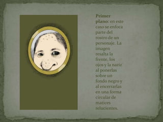 Primer
plano: en este
caso se enfoca
parte del
rostro de un
personaje. La
imagen
resalta la
frente, los
ojos y la nariz
al ponerlas
sobre un
fondo negro y
al encerrarlas
en una forma
circular de
matices
relucientes.
 