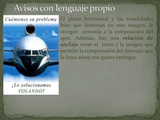 El plano horizontal y las tonalidades
frías que dominan en esta imagen, le
otorgan armonía a la composición del
spot. Además, hay una relación de
anclaje entre el texto y la imagen que
permite la comprensión del mensaje que
la línea aérea nos quiere entregar.
 