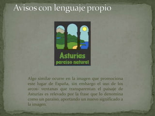 Algo similar ocurre en la imagen que promociona
este lugar de España, sin embargo el uso de los
arcos- ventanas que transparentan el paisaje de
Asturias es relevado por la frase que lo denomina
como un paraíso, aportando un nuevo significado a
la imagen.
 