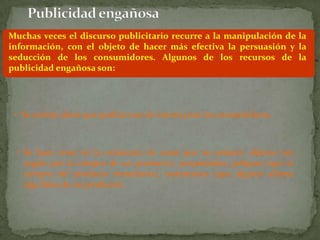Muchas veces el discurso publicitario recurre a la manipulación de la
información, con el objeto de hacer más efectiva la persuasión y la
seducción de los consumidores. Algunos de los recursos de la
publicidad engañosa son:




 • Se omiten datos que podrían ser de interés para los consumidores.



 • Se hace creer en la existencia de cosas que no existen: objetos (un
   regalo por la compra de un producto), propiedades, peligros (que la
   compra del producto remediaría), testimonios (que alguien afirme
   algo falso de un producto).
 