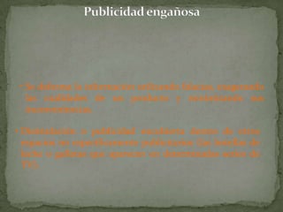 • Se deforma la información utilizando falacias, exagerando
   las cualidades de un producto y minimizando sus
   inconveniencias.

• Disimulación o publicidad encubierta dentro de otros
  espacios no específicamente publicitarios (las botellas de
  leche o galletas que aparecen en determinadas series de
  TV).
 