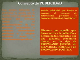 Concepto de PUBLICIDAD
Una estricta definición de      Aquella publicidad que induce o
publicidad es aquella que la    persuade     al   consumo    de
concibe como un conjunto de     determinados     productos,   se
técnicas    que     intentan    denomina PUBLICIDAD COMERCIAL.
influir        en          el
comportamiento de las
personas, incitándolas a
consumir      determinados      Mientras que aquella que
productos o a adoptar           busca mover a la población a
actitudes      frente       a   determinadas conductas, sin
circunstancias específicas.     una ganancia económica
                                directa, es un tipo de
                                PROPAGANDA ESTATAL, de
                                RELACIONES PÚBLICAS o de
                                PROPAGANDA POLÍTICA.
 