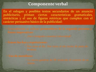 Componente verbal
En el eslogan y posibles textos secundarios de un anuncio
publicitario, priman ciertas características gramaticales,
sintácticas y el uso de figuras retóricas que cumplen con el
carácter persuasivo básico de la publicidad:

 • Generalmente se utilizan pronombres de la segunda persona y
   frases imperativas:
               • ¡Ven e intégrate a nuestra Universidad!

 • Frases hechas y repeticiones:
               • Dos veces al día. Dos veces al año (aviso de pasta de
                 dientes).

  • Uso de metáforas:
               • La nueva gasolina de BP enciende el corazón de su
                 motor.
 