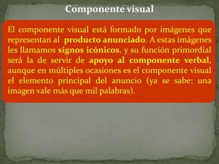 Componente visual

El componente visual está formado por imágenes que
representan al producto anunciado. A estas imágenes
les llamamos signos icónicos, y su función primordial
será la de servir de apoyo al componente verbal,
aunque en múltiples ocasiones es el componente visual
el elemento principal del anuncio (ya se sabe: una
imagen vale más que mil palabras).
 