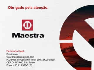 Obrigado pela atenção.  Fernando Real Presidente www.maestralogistica.com  R.Gomes de Carvalho, 1507 conj. 21, 2º andar CEP 04547-000 São Paulo  Fone: +55 11 2388-5100 