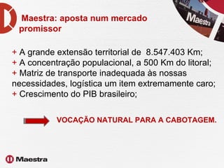 Maestra: aposta num mercado promissor +  A grande extensão territorial de  8.547.403 Km;  +  A concentração populacional, a 500 Km do litoral;  +  Matriz de transporte inadequada às nossas necessidades, logística um item extremamente caro; +  Crescimento do PIB brasileiro; VOCAÇÃO NATURAL PARA A CABOTAGEM. 