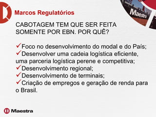 Marcos Regulatórios CABOTAGEM TEM QUE SER FEITA  SOMENTE POR EBN. POR QUÊ? Foco no desenvolvimento do modal e do País; Desenvolver uma cadeia logística eficiente, uma parceria logística perene e competitiva; Desenvolvimento regional; Desenvolvimento de terminais; Criação de empregos e geração de renda para o Brasil. 