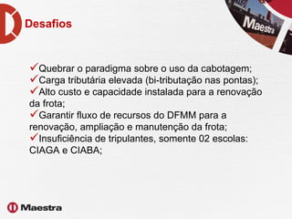Desafios Quebrar o paradigma sobre o uso da cabotagem;  Carga tributária elevada (bi-tributação nas pontas); Alto custo e capacidade instalada para a renovação da frota; Garantir fluxo de recursos do DFMM para a renovação, ampliação e manutenção da frota;  Insuficiência de tripulantes, somente 02 escolas: CIAGA e CIABA; 