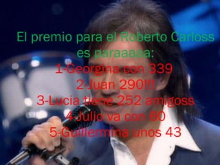 El premio para el Roberto Carloss es paraaaaa: 1-Georgina con 339  2-Juan 290!!! 3-Lucia tiene 252 amigoss 4-Julio va con 60 5-Guillermina unos 43 