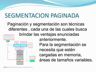 SEGMENTACION PAGINADA
Paginación y segmentación son técnicas
diferentes , cada una de las cuales busca
brindar las ventajas enunciadas
anteriormente.
Para la segmentación se
necesita que estén
cargadas en memoria,
áreas de tamaños variables.
 