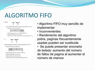 ALGORITMO FIFO
• Algoritmo FIFO muy sencillo de
implementar
• Inconvenientes:
• Rendimiento del algoritmo
pobre, paginas frecuentemente
usadas pueden ser sustituida
• Se puede presentar anomalía
de belady: aumento del número
de fallos de pagina al aumentar el
número de marcos
 