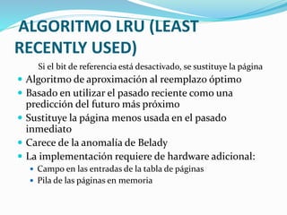 ALGORITMO LRU (LEAST
RECENTLY USED)
Si el bit de referencia está desactivado, se sustituye la página
 Algoritmo de aproximación al reemplazo óptimo
 Basado en utilizar el pasado reciente como una
predicción del futuro más próximo
 Sustituye la página menos usada en el pasado
inmediato
 Carece de la anomalía de Belady
 La implementación requiere de hardware adicional:
 Campo en las entradas de la tabla de páginas
 Pila de las páginas en memoria
 