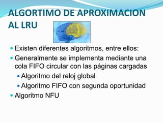  Existen diferentes algoritmos, entre ellos:
 Generalmente se implementa mediante una
cola FIFO circular con las páginas cargadas
 Algoritmo del reloj global
 Algoritmo FIFO con segunda oportunidad
 Algoritmo NFU
ALGORTIMO DE APROXIMACION
AL LRU
 
