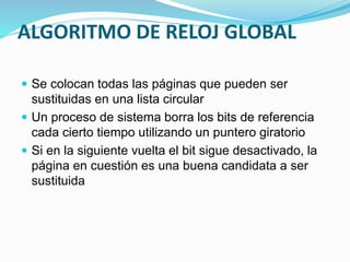 ALGORITMO DE RELOJ GLOBAL
 Se colocan todas las páginas que pueden ser
sustituidas en una lista circular
 Un proceso de sistema borra los bits de referencia
cada cierto tiempo utilizando un puntero giratorio
 Si en la siguiente vuelta el bit sigue desactivado, la
página en cuestión es una buena candidata a ser
sustituida
 