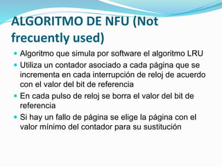 ALGORITMO DE NFU (Not
frecuently used)
 Algoritmo que simula por software el algoritmo LRU
 Utiliza un contador asociado a cada página que se
incrementa en cada interrupción de reloj de acuerdo
con el valor del bit de referencia
 En cada pulso de reloj se borra el valor del bit de
referencia
 Si hay un fallo de página se elige la página con el
valor mínimo del contador para su sustitución
 