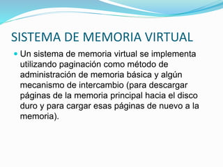 SISTEMA DE MEMORIA VIRTUAL
 Un sistema de memoria virtual se implementa
utilizando paginación como método de
administración de memoria básica y algún
mecanismo de intercambio (para descargar
páginas de la memoria principal hacia el disco
duro y para cargar esas páginas de nuevo a la
memoria).
 