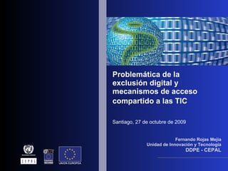 Problemática de la exclusión digital y mecanismos de acceso compartido a las TIC   Santiago, 27 de octubre de 2009 Fernando Rojas Mejía Unidad de Innovación y Tecnología DDPE - CEPAL 