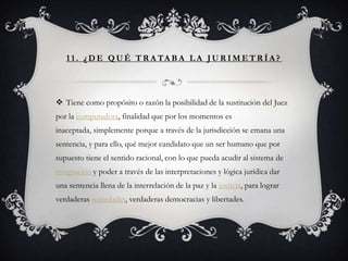 1 1 . ¿ D E Q U É T R A TA B A L A J U R I M E T R Í A ?




 Tiene como propósito o razón la posibilidad de la sustitución del Juez
por la computadora, finalidad que por los momentos es
inaceptada, simplemente porque a través de la jurisdicción se emana una
sentencia, y para ello, qué mejor candidato que un ser humano que por
supuesto tiene el sentido racional, con lo que pueda acudir al sistema de
integración y poder a través de las interpretaciones y lógica jurídica dar
una sentencia llena de la interrelación de la paz y la justicia, para lograr
verdaderas sociedades, verdaderas democracias y libertades.
 