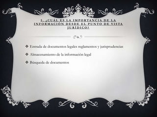 5 . ¿ C U Á L E S L A I M P O R TA N C I A D E L A
     I N F O R M A C I Ó N D E S D E E L P U N T O D E V I S TA
                             JURÍDICO?




 Entrada de documentos legales reglamentos y jurisprudencias

 Almacenamiento de la información legal

 Búsqueda de documentos
 