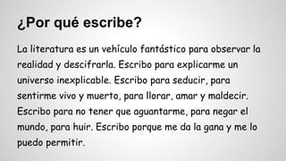 ¿Por qué escribe? 
La literatura es un vehículo fantástico para observar la 
realidad y descifrarla. Escribo para explicarme un 
universo inexplicable. Escribo para seducir, para 
sentirme vivo y muerto, para llorar, amar y maldecir. 
Escribo para no tener que aguantarme, para negar el 
mundo, para huir. Escribo porque me da la gana y me lo 
puedo permitir. 
 