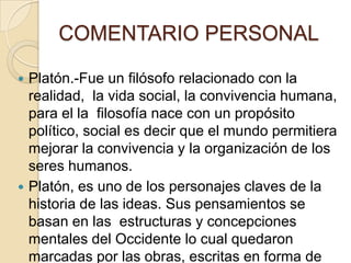 COMENTARIO PERSONAL
 Platón.-Fue un filósofo relacionado con la
realidad, la vida social, la convivencia humana,
para el la filosofía nace con un propósito
político, social es decir que el mundo permitiera
mejorar la convivencia y la organización de los
seres humanos.
 Platón, es uno de los personajes claves de la
historia de las ideas. Sus pensamientos se
basan en las estructuras y concepciones
mentales del Occidente lo cual quedaron
marcadas por las obras, escritas en forma de
 