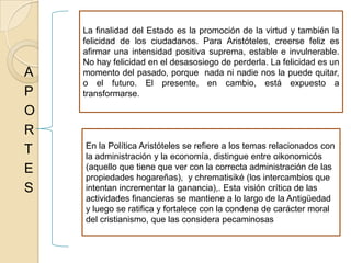 A
P
O
R
T
E
S
La finalidad del Estado es la promoción de la virtud y también la
felicidad de los ciudadanos. Para Aristóteles, creerse feliz es
afirmar una intensidad positiva suprema, estable e invulnerable.
No hay felicidad en el desasosiego de perderla. La felicidad es un
momento del pasado, porque nada ni nadie nos la puede quitar,
o el futuro. El presente, en cambio, está expuesto a
transformarse.
En la Política Aristóteles se refiere a los temas relacionados con
la administración y la economía, distingue entre oikonomicós
(aquello que tiene que ver con la correcta administración de las
propiedades hogareñas), y chrematisiké (los intercambios que
intentan incrementar la ganancia),. Esta visión crítica de las
actividades financieras se mantiene a lo largo de la Antigüedad
y luego se ratifica y fortalece con la condena de carácter moral
del cristianismo, que las considera pecaminosas
 