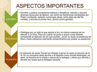 ASPECTOS IMPORTANTES
ESCRIBIO
• Escribió y publicó comentarios bíblicos y filosóficos, estudió y discutió
diversos opúsculos de Boecio, así como las Sentencias compiladas por
Pedro Lombardo, redactó numerosas obras, entre ellas las del De
veritate, y terminó el primer libro, Suma contra gentiles.
TEOLÓGICO
• Distingue por un lado lo que aporta la fe y la misma creencia de no
discutir a un Dios. Pero en cuanto se pone a actuar como filósofo,
comprende la objeción de los que pueden poner en duda la existencia de
Dios y hace esfuerzos realmente extraordinarios por probar su existencia.
FILOSOFÍA
• El esfuerzo de santo Tomás fue dirigido a poner la razón al servicio de la
fe. En un momento dado de-fine a la filosofía como ancilla theologiae, es
decir, la filosofía es la criada o sierva de la teología, y tiene que servirla y
llevarle las cosas que la teología necesite
 