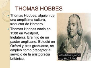 THOMAS HOBBES
 Thomas Hobbes, alguien de
una amplísima cultura,
traductor de Homero.
 Thomas Hobbes nació en
1588 en Westport,
Inglaterra. Era hijo de un
pastor anglicano. Estudió en
Oxford y, tras graduarse, se
empleó como preceptor al
servicio de la aristocracia
británica.
 