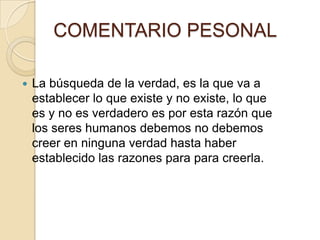 COMENTARIO PESONAL
 La búsqueda de la verdad, es la que va a
establecer lo que existe y no existe, lo que
es y no es verdadero es por esta razón que
los seres humanos debemos no debemos
creer en ninguna verdad hasta haber
establecido las razones para para creerla.
 