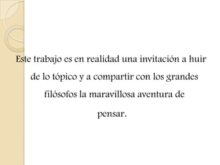 Este trabajo es en realidad una invitación a huir
de lo tópico y a compartir con los grandes
filósofos la maravillosa aventura de
pensar.
 