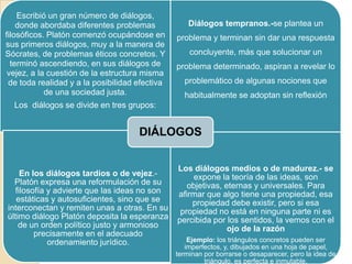 Escribió un gran número de diálogos,
donde abordaba diferentes problemas
filosóficos. Platón comenzó ocupándose en
sus primeros diálogos, muy a la manera de
Sócrates, de problemas éticos concretos. Y
terminó ascendiendo, en sus diálogos de
vejez, a la cuestión de la estructura misma
de toda realidad y a la posibilidad efectiva
de una sociedad justa.
Los diálogos se divide en tres grupos:
Diálogos tempranos.-se plantea un
problema y terminan sin dar una respuesta
concluyente, más que solucionar un
problema determinado, aspiran a revelar lo
problemático de algunas nociones que
habitualmente se adoptan sin reflexión
En los diálogos tardíos o de vejez.-
Platón expresa una reformulación de su
filosofía y advierte que las ideas no son
estáticas y autosuficientes, sino que se
interconectan y remiten unas a otras. En su
último diálogo Platón deposita la esperanza
de un orden político justo y armonioso
precisamente en el adecuado
ordenamiento jurídico.
Los diálogos medios o de madurez.- se
expone la teoría de las ideas, son
objetivas, eternas y universales. Para
afirmar que algo tiene una propiedad, esa
propiedad debe existir, pero si esa
propiedad no está en ninguna parte ni es
percibida por los sentidos, la vemos con el
ojo de la razón
Ejemplo: los triángulos concretos pueden ser
imperfectos, y, dibujados en una hoja de papel,
terminan por borrarse o desaparecer, pero la idea de
triángulo, es perfecta e inmutable.
DIÁLOGOS
 
