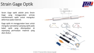 © 2023, PT. Paramesti Mitra Indonesia Copyright
Strain Gage Optik
Strain Gage optik adalah jenis Strain
Gage yang menggunakan prinsip
interferometri optik untuk mengukur
deformasi pada material.
Gage optik ini menggunakan laser untuk
mengukur perubahan panjang optik pada
kabel optik yang ditempatkan di
sepanjang permukaan material yang
akan diukur.
 