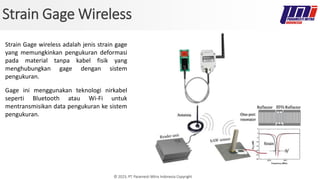 © 2023, PT. Paramesti Mitra Indonesia Copyright
Strain Gage Wireless
Strain Gage wireless adalah jenis strain gage
yang memungkinkan pengukuran deformasi
pada material tanpa kabel fisik yang
menghubungkan gage dengan sistem
pengukuran.
Gage ini menggunakan teknologi nirkabel
seperti Bluetooth atau Wi-Fi untuk
mentransmisikan data pengukuran ke sistem
pengukuran.
 