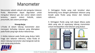 © 2023, PT. Paramesti Mitra Indonesia Copyright
Manometer
Manometer adalah sebuah alat pengukur tekanan
fluida. Manometer dapat digunakan untuk
mengukur tekanan gas dan cairan dalam sistem
tertentu, seperti sistem hidrolik, sistem
pneumatik, dan sistem pendingin.
Prinsip Kerja:
1.Fluida di dalam tabung manometer akan
merespon terhadap tekanan yang diterapkan
pada fluida yang ingin diukur tekanannya.
2. Ketika tekanan pada fluida yang diukur lebih
tinggi dari tekanan referensi, maka fluida di
dalam tabung manometer akan bergerak naik ke
arah ujung yang terbuka.
3. Ketinggian fluida yang naik tersebut akan
berbanding lurus dengan perbedaan tekanan yang
terjadi pada fluida yang diukur dan tekanan
referensi.
4. Ketinggian fluida yang naik dapat dibaca pada
skala yang ada di sepanjang tabung manometer
untuk mendapatkan nilai tekanan yang diukur.
 
