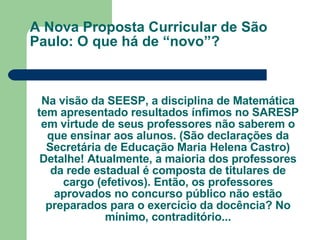A Nova Proposta Curricular de São Paulo: O que há de “novo”? Na visão da SEESP, a disciplina de Matemática tem apresentado resultados ínfimos no SARESP em virtude de seus professores não saberem o que ensinar aos alunos. (São declarações da Secretária de Educação Maria Helena Castro) Detalhe! Atualmente, a maioria dos professores da rede estadual é composta de titulares de cargo (efetivos). Então, os professores aprovados no concurso público não estão preparados para o exercício da docência? No mínimo, contraditório... 