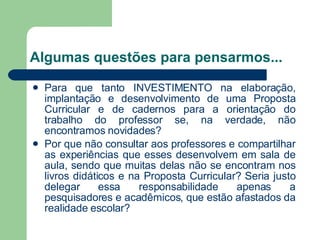 Algumas questões para pensarmos... Para que tanto INVESTIMENTO na elaboração, implantação e desenvolvimento de uma Proposta Curricular e de cadernos para a orientação do trabalho do professor se, na verdade, não encontramos novidades? Por que não consultar aos professores e compartilhar as experiências que esses desenvolvem em sala de aula, sendo que muitas delas não se encontram nos livros didáticos e na Proposta Curricular? Seria justo delegar essa responsabilidade apenas a pesquisadores e acadêmicos, que estão afastados da realidade escolar? 