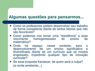 Algumas questões para pensarmos... Como os professores podem desenvolver seu trabalho de forma competente diante de tantos fatores que não são favoráveis? Como podemos nos tornar uma “resistência” a esse movimento homogeneizador do ensino de matemática?  Onde há espaço, nesse contexto, para o desenvolvimento de um ensino significativo e diversificado diante de um currículo que se mostra engessado, impedindo qualquer tipo de inovação curricular? Se essa proposta fracassar, de quem será a culpa?  (a corda arrebenta...) 