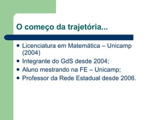 O começo da trajetória... Licenciatura em Matemática – Unicamp (2004) Integrante do GdS desde 2004; Aluno mestrando na FE – Unicamp; Professor da Rede Estadual desde 2006. 