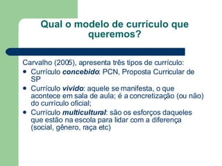 Qual o modelo de currículo que queremos? Carvalho (2005), apresenta três tipos de currículo: Currículo  concebido : PCN, Proposta Curricular de SP Currículo  vivido : aquele se manifesta, o que acontece em sala de aula; é a concretização (ou não) do currículo oficial; Currículo  multicultural : são os esforços daqueles que estão na escola para lidar com a diferença (social, gênero, raça etc) 