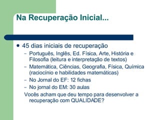 Na Recuperação Inicial... 45 dias iniciais de recuperação Português, Inglês, Ed. Física, Arte, História e Filosofia (leitura e interpretação de textos) Matemática, Ciências, Geografia, Física, Química (raciocínio e habilidades matemáticas) No Jornal do EF: 12 fichas No jornal do EM: 30 aulas Vocês acham que deu tempo para desenvolver a recuperação com QUALIDADE? 