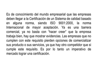 Es de conocimiento del mundo empresarial que las empresas
deben llegar a la Certificación de un Sistema de calidad basado
en alguna norma, siendo ISO 9001:2000, la norma
Internacional de mayor aceptación. Ya es una barrera
comercial, ya no basta con “hacer creer” que la empresa
trabaja bien, hay que mostrar evidencias. Las empresas que no
cumplen con este requisito pierden opciones de comercializar
sus producto o sus servicios, ya que hay otro competidor que si
cumple este requisito. Es por lo tanto un imperativo de
mercado lograr una certificación.
 