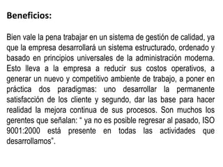 Beneficios:

Bien vale la pena trabajar en un sistema de gestión de calidad, ya
que la empresa desarrollará un sistema estructurado, ordenado y
basado en principios universales de la administración moderna.
Esto lleva a la empresa a reducir sus costos operativos, a
generar un nuevo y competitivo ambiente de trabajo, a poner en
práctica dos paradigmas: uno desarrollar la permanente
satisfacción de los cliente y segundo, dar las base para hacer
realidad la mejora continua de sus procesos. Son muchos los
gerentes que señalan: “ ya no es posible regresar al pasado, ISO
9001:2000 está presente en todas las actividades que
desarrollamos”.
 