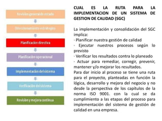 CUAL    ES   LA    RUTA  PARA LA
IMPLEMENTACION DE UN SISTEMA DE
GESTION DE CALIDAD (SGC)

La implementación y consolidación del SGC
implica:
· Planificar nuestra gestión de calidad
· Ejecutar nuestros procesos según lo
previsto
· Verificar los resultados contra lo planeado
· Actuar para remediar, corregir, prevenir,
mantener y/o mejorar los resultados.
Para dar inicio al proceso se tiene una ruta
para el proyecto, planteadas en función la
lógica, desarrollo y mejora del negocio y no
desde la perspectiva de los capítulos de la
norma ISO 9001. con la cual se da
cumplimiento a las etapas del proceso para
implementación del sistema de gestión de
calidad en una empresa.
 