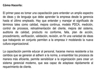 Cómo Hacerlo:

El primer paso es tomar una capacitación para entender un amplio espectro
de ideas y de lenguaje que debe aprender la empresa desde la gerencia
hasta el último empleado. Hay que entender y manejar el significado de
términos tales como calidad, mejora continua, modelo PDCA, medición,
control de procesos, retroalimentación del cliente, mejora del sistema,
auditoria de calidad, producto no conforme, falla, plan de acción,
procedimiento, verificación, validación, revisión, en fin una variedad de ideas
que trabajando en conjunto permiten a la empresa ir modelando la nueva
cultura organizacional.

La capacitación permite educar al personal, hacerse menos resistente a los
cambios que se generan al adherir a la norma, a ensamblar los procesos de
manera más eficiente, permite sensibilizar a la organización para crear un
sistema gerencial moderno, que sea capaz de adaptase rápidamente al
requerimiento de cliente.
 