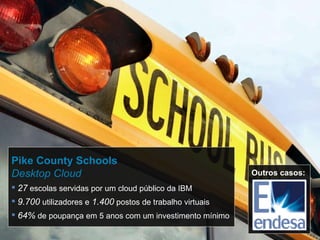 Pike County Schools Desktop Cloud 27  escolas servidas por um cloud público da IBM 9.700  utilizadores e   1.400  postos de trabalho virtuais 64%  de poupança em 5 anos com um investimento mínimo Outros casos: 