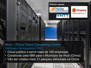Wuxi – China Cloud Computing Centre Software Development Test Cloud público a servir mais de 100 empresas Construido pela IBM para o Municipio de Wuxi (China) Vão ser criados mais 11 parques adicionais na China Outros casos: 